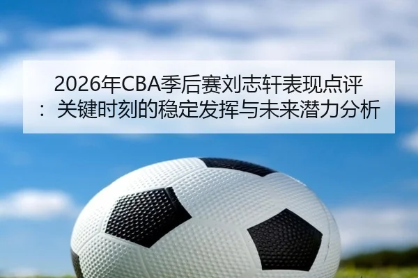 2026年CBA季后赛刘志轩表现点评：关键时刻的稳定发挥与未来潜力分析